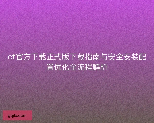 cf官方下载正式版下载指南与安全安装配置优化全流程解析
