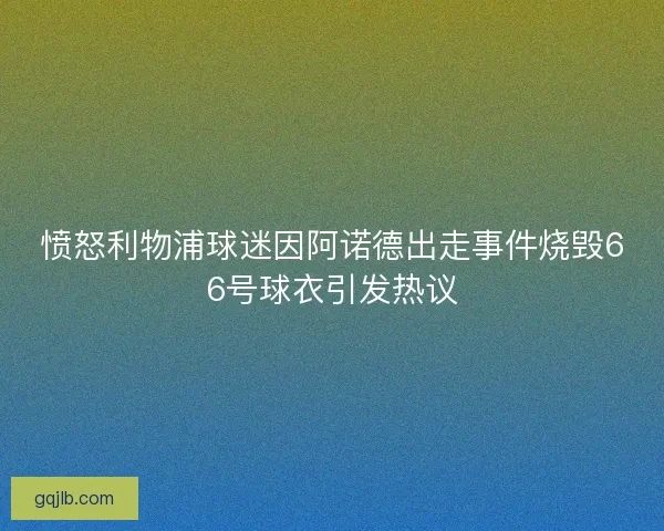 愤怒利物浦球迷因阿诺德出走事件烧毁66号球衣引发热议
