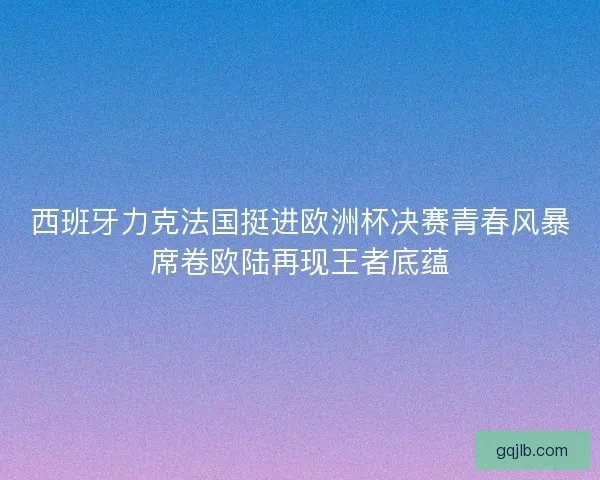 西班牙力克法国挺进欧洲杯决赛青春风暴席卷欧陆再现王者底蕴