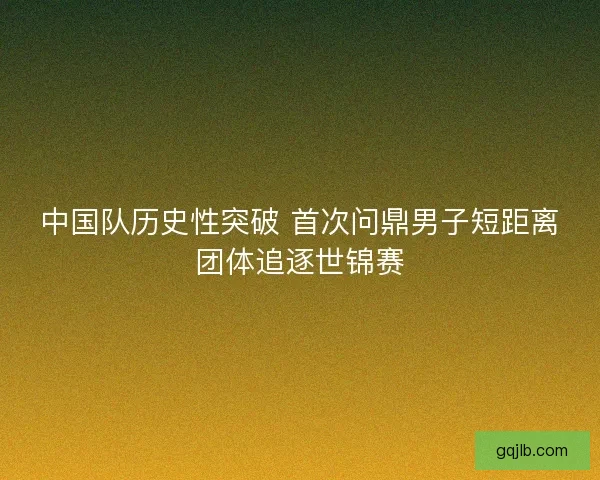 中国队历史性突破 首次问鼎男子短距离团体追逐世锦赛