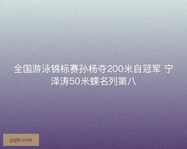 全国游泳锦标赛孙杨夺200米自冠军 宁泽涛50米蝶名列第八