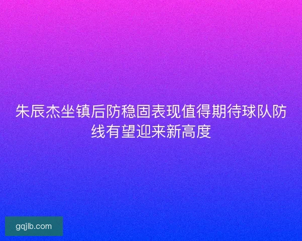朱辰杰坐镇后防稳固表现值得期待球队防线有望迎来新高度