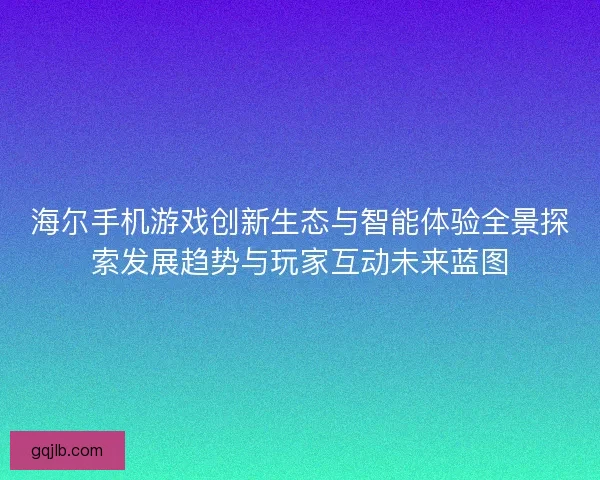 海尔手机游戏创新生态与智能体验全景探索发展趋势与玩家互动未来蓝图
