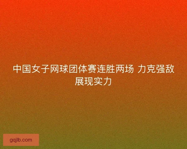 中国女子网球团体赛连胜两场 力克强敌展现实力