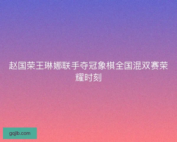 赵国荣王琳娜联手夺冠象棋全国混双赛荣耀时刻