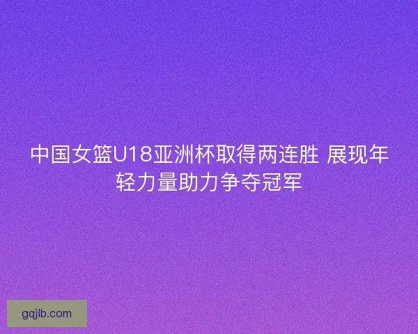 中国女篮U18亚洲杯取得两连胜 展现年轻力量助力争夺冠军