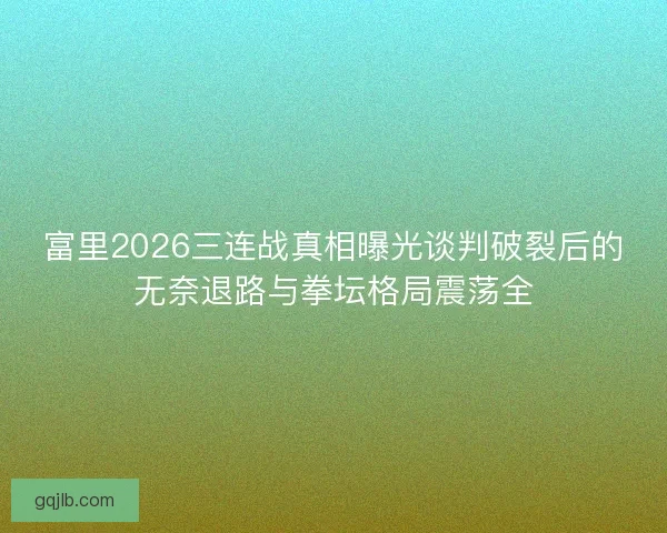 富里2026三连战真相曝光谈判破裂后的无奈退路与拳坛格局震荡全
