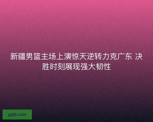 新疆男篮主场上演惊天逆转力克广东 决胜时刻展现强大韧性