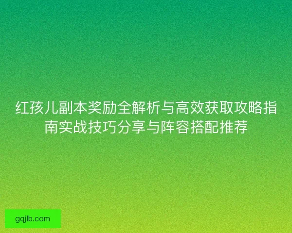 红孩儿副本奖励全解析与高效获取攻略指南实战技巧分享与阵容搭配推荐
