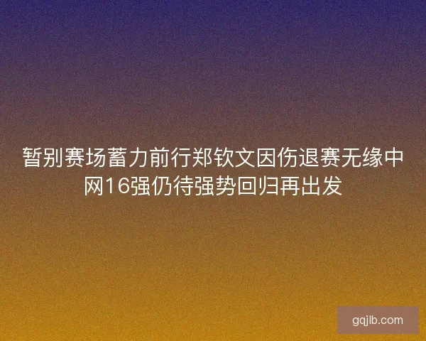 暂别赛场蓄力前行郑钦文因伤退赛无缘中网16强仍待强势回归再出发