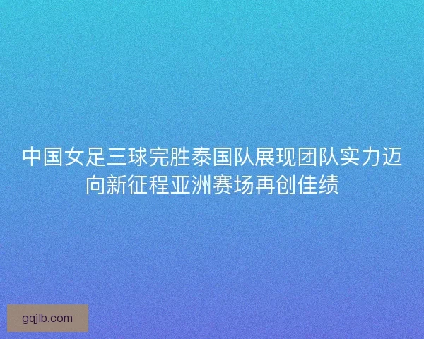 中国女足三球完胜泰国队展现团队实力迈向新征程亚洲赛场再创佳绩