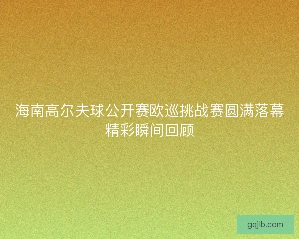 海南高尔夫球公开赛欧巡挑战赛圆满落幕精彩瞬间回顾