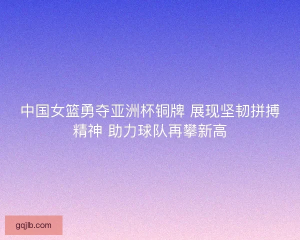 中国女篮勇夺亚洲杯铜牌 展现坚韧拼搏精神 助力球队再攀新高