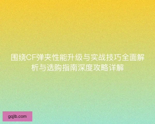 围绕CF弹夹性能升级与实战技巧全面解析与选购指南深度攻略详解