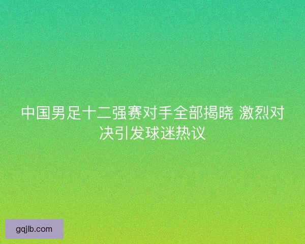 中国男足十二强赛对手全部揭晓 激烈对决引发球迷热议