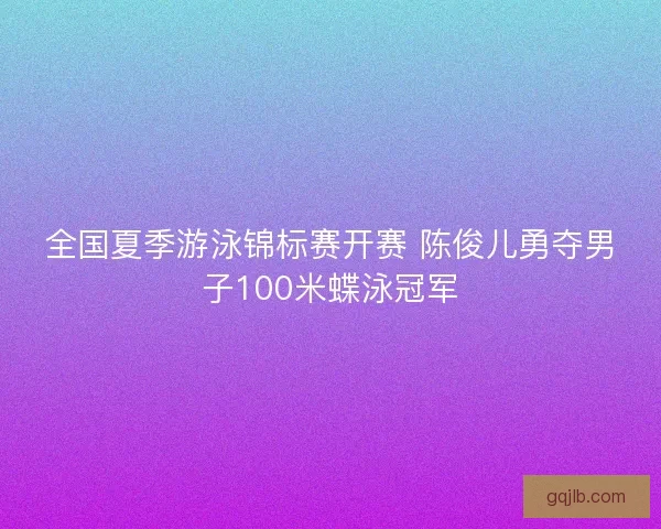 全国夏季游泳锦标赛开赛 陈俊儿勇夺男子100米蝶泳冠军