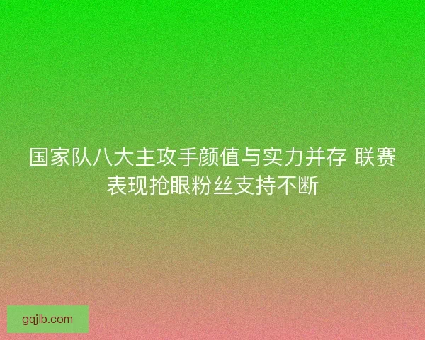 国家队八大主攻手颜值与实力并存 联赛表现抢眼粉丝支持不断
