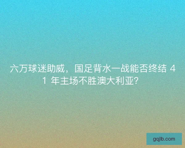 六万球迷助威，国足背水一战能否终结 41 年主场不胜澳大利亚？