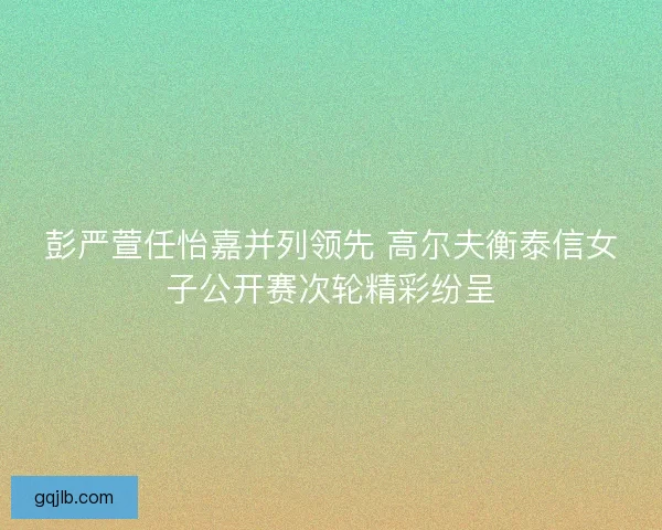 彭严萱任怡嘉并列领先 高尔夫衡泰信女子公开赛次轮精彩纷呈